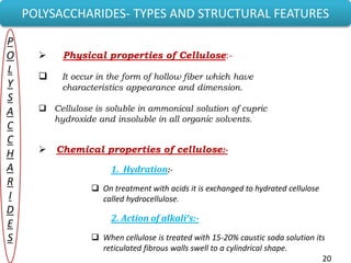 20
POLYSACCHARIDES- TYPES AND STRUCTURAL FEATURES
P
O
L
Y
S
A
C
C
H
A
R
I
D
E
S
 Physical properties of Cellulose:-
 It occur in the form of hollow fiber which have
characteristics appearance and dimension.
 Cellulose is soluble in ammonical solution of cupric
hydroxide and insoluble in all organic solvents.
 Chemical properties of cellulose:-
1. Hydration:-
 On treatment with acids it is exchanged to hydrated cellulose
called hydrocellulose.
2. Action of alkali’s:-
 When cellulose is treated with 15-20% caustic soda solution its
reticulated fibrous walls swell to a cylindrical shape.
20
 