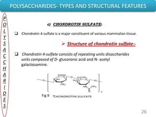26
POLYSACCHARIDES- TYPES AND STRUCTURAL FEATURES
P
O
L
Y
S
A
C
C
H
A
R
I
D
E
S
c) CHONDROTIN SULFATE:
 Chondrotin 4-sulfate is a major constituent of various mammalian tissue.
 Structure of chondrotin sulfate:-
 Chondrotin 4-sulfate consists of repeating units disaccharides
units composed of D- glucoronic acid and N- acetyl
galactosamine.
Fig 9 –
 