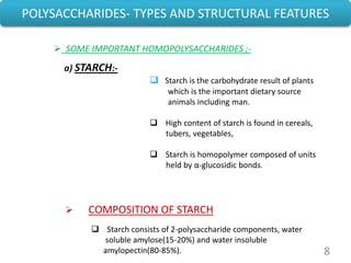 8
POLYSACCHARIDES- TYPES AND STRUCTURAL FEATURES
a) STARCH:-
 Starch is the carbohydrate result of plants
which is the important dietary source
animals including man.
 High content of starch is found in cereals,
tubers, vegetables,
 Starch is homopolymer composed of units
held by α-glucosidic bonds.
 COMPOSITION OF STARCH
 Starch consists of 2-polysaccharide components, water
soluble amylose(15-20%) and water insoluble
amylopectin(80-85%).
 SOME IMPORTANT HOMOPOLYSACCHARIDES ;-
 