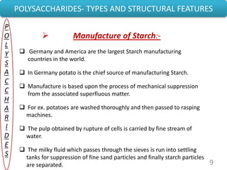 9
POLYSACCHARIDES- TYPES AND STRUCTURAL FEATURES
P
O
L
Y
S
A
C
C
H
A
R
I
D
E
S
 Manufacture of Starch:-
 Germany and America are the largest Starch manufacturing
countries in the world.
 In Germany potato is the chief source of manufacturing Starch.
 Manufacture is based upon the process of mechanical suppression
from the associated superfluous matter.
 For ex. potatoes are washed thoroughly and then passed to rasping
machines.
 The pulp obtained by rupture of cells is carried by fine stream of
water.
 The milky fluid which passes through the sieves is run into settling
tanks for suppression of fine sand particles and finally starch particles
are separated.
 