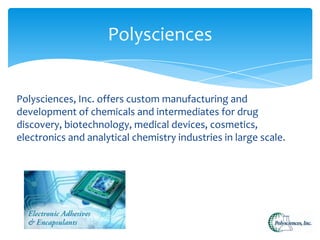 Polysciences
Polysciences, Inc. offers custom manufacturing and
development of chemicals and intermediates for drug
discovery, biotechnology, medical devices, cosmetics,
electronics and analytical chemistry industries in large scale.

 