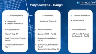Polysciences - Bangs
1º - Beads Magnéticas 2º - Citometria 3º - Tamanho de Partículas
• Diagnóstico
• Preparo de Amostras
• Principais Produtos:
• Magnefy -Pag. 37
• Beads Fluorescents (Promag -
Pag 38)
• Funcionalized Polyestirene -
Pág. 17
• Usuários de Citometria
• Principais Produtos:
• Quantum MESF – Pag. 82
• Quantum Simply Cellular –
Pag. 83
• Quantum QC, 8 Peak Beads –
Pag. 74
• QuantumPlex (Array) Pag. 26
• Farmacêuticas
• Principais Produtos:
• NIST Traceable Particule
Size Standards – Pag.92
 