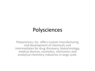 Polysciences
Polysciences, Inc. offers custom manufacturing
and development of chemicals and
intermediates for drug discovery, biotechnology,
medical devices, cosmetics, electronics and
analytical chemistry industries in large scale.

 