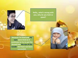 Nella,, what's wrong with
you, why do you look so
upset?

because I'm tired and my
eyes were tired as it
continues to try to put the
thread into the eye of the
needle, but have not been
successful.

 