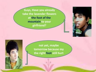 Guys, Have you already
take the lavender flowers
at the foot of the
mountain to your
girlfriend?

not yet, maybe
tomorrow because my
the right foot still hurt

 