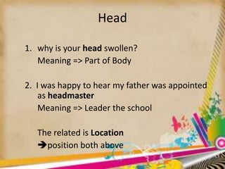 Head
1. why is your head swollen?
Meaning => Part of Body
2. I was happy to hear my father was appointed
as headmaster
Meaning => Leader the school
The related is Location
position both above

 