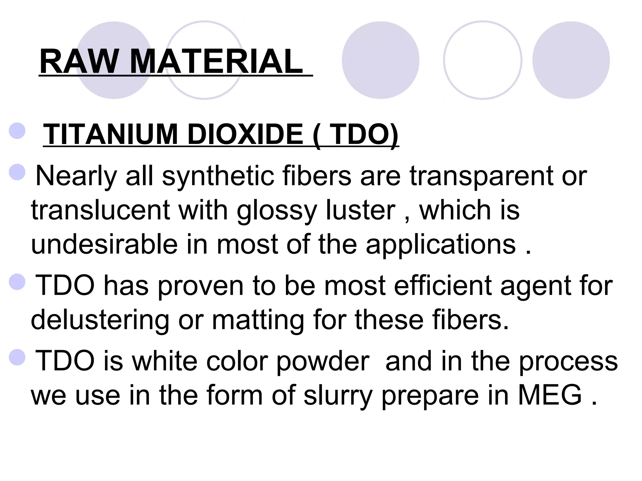 RAW MATERIAL
 TITANIUM DIOXIDE ( TDO)
Nearly all synthetic fibers are transparent or
translucent with glossy luster , which is
undesirable in most of the applications .
TDO has proven to be most efficient agent for
delustering or matting for these fibers.
TDO is white color powder and in the process
we use in the form of slurry prepare in MEG .
 
