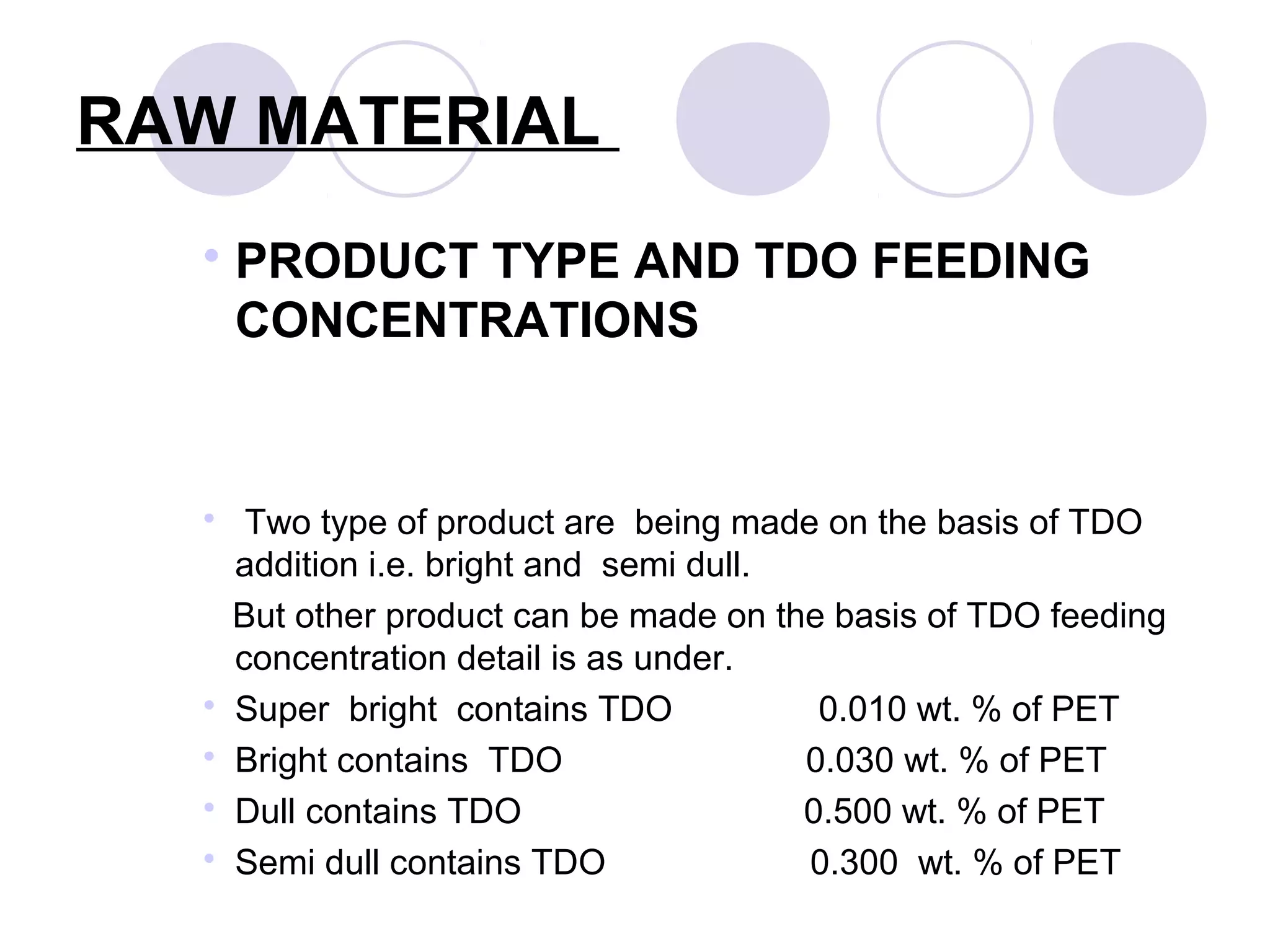 RAW MATERIAL
 PRODUCT TYPE AND TDO FEEDING
CONCENTRATIONS
 Two type of product are being made on the basis of TDO
addition i.e. bright and semi dull.
But other product can be made on the basis of TDO feeding
concentration detail is as under.
 Super bright contains TDO 0.010 wt. % of PET
 Bright contains TDO 0.030 wt. % of PET
 Dull contains TDO 0.500 wt. % of PET
 Semi dull contains TDO 0.300 wt. % of PET
 