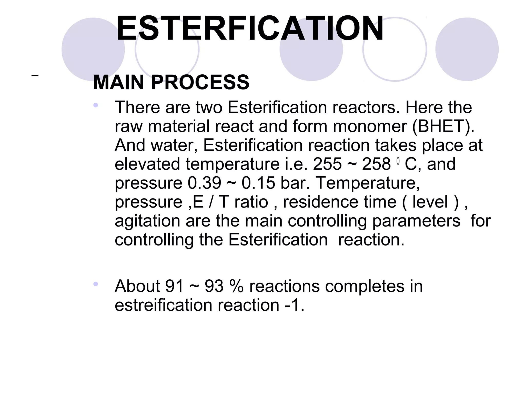 MAIN PROCESS
 There are two Esterification reactors. Here the
raw material react and form monomer (BHET).
And water, Esterification reaction takes place at
elevated temperature i.e. 255 ~ 258 0
C, and
pressure 0.39 ~ 0.15 bar. Temperature,
pressure ,E / T ratio , residence time ( level ) ,
agitation are the main controlling parameters for
controlling the Esterification reaction.
 About 91 ~ 93 % reactions completes in
estreification reaction -1.
ESTERFICATION
 