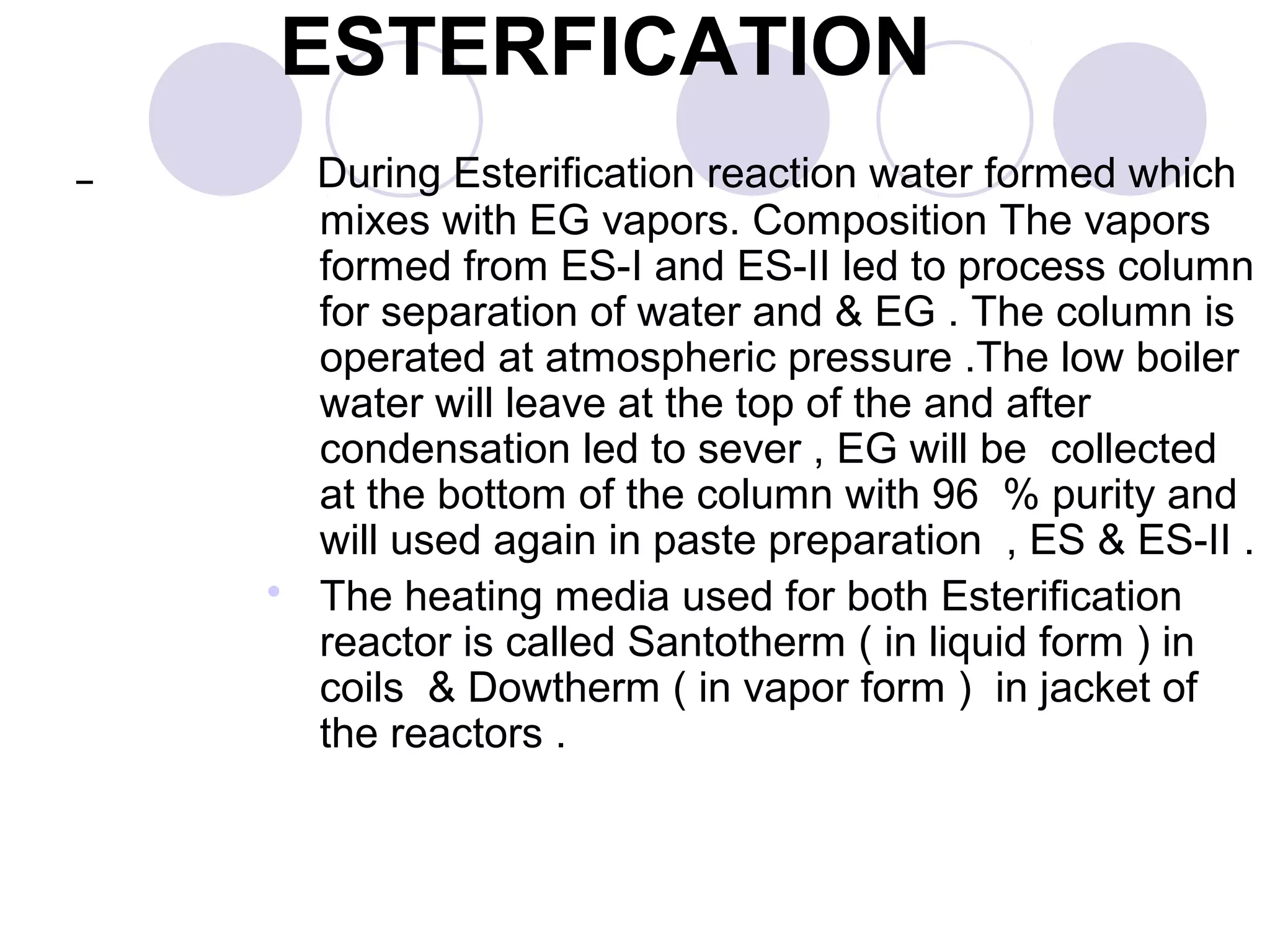 During Esterification reaction water formed which
mixes with EG vapors. Composition The vapors
formed from ES-I and ES-II led to process column
for separation of water and & EG . The column is
operated at atmospheric pressure .The low boiler
water will leave at the top of the and after
condensation led to sever , EG will be collected
at the bottom of the column with 96 % purity and
will used again in paste preparation , ES & ES-II .
 The heating media used for both Esterification
reactor is called Santotherm ( in liquid form ) in
coils & Dowtherm ( in vapor form ) in jacket of
the reactors .
ESTERFICATION
 