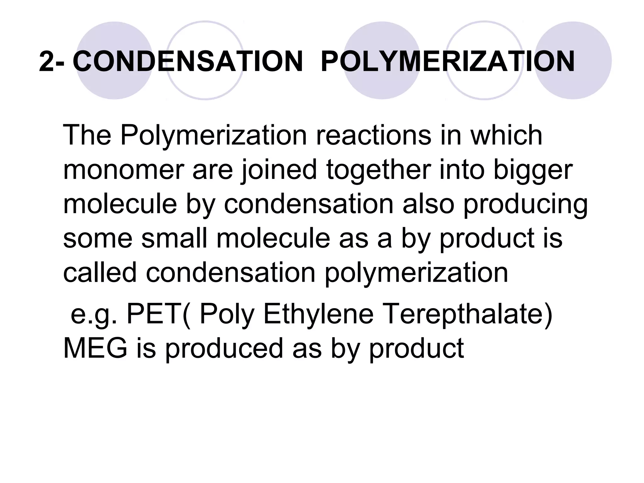2- CONDENSATION POLYMERIZATION
The Polymerization reactions in which
monomer are joined together into bigger
molecule by condensation also producing
some small molecule as a by product is
called condensation polymerization
e.g. PET( Poly Ethylene Terepthalate)
MEG is produced as by product
 