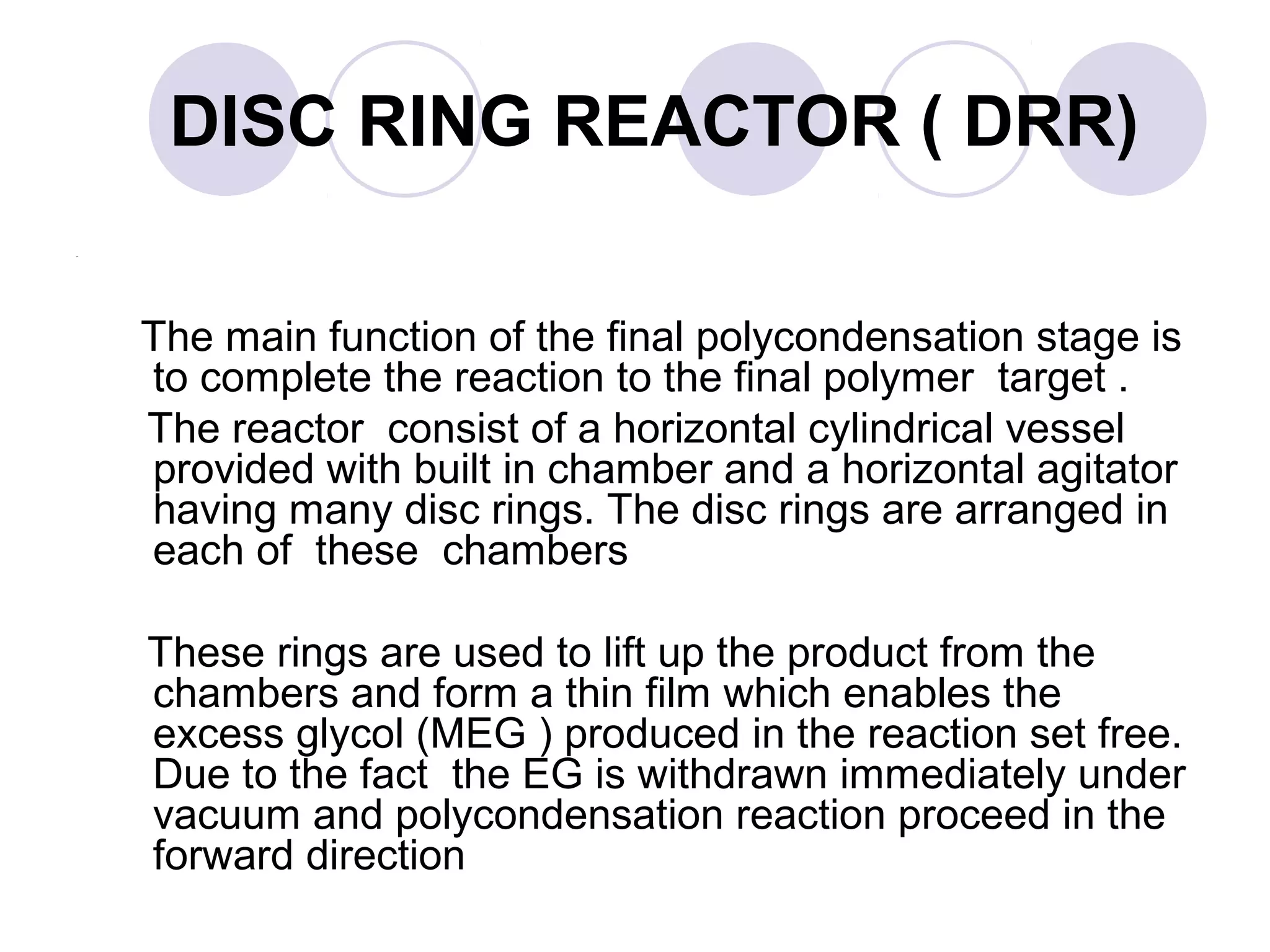 DISC RING REACTOR ( DRR)
The main function of the final polycondensation stage is
to complete the reaction to the final polymer target .
The reactor consist of a horizontal cylindrical vessel
provided with built in chamber and a horizontal agitator
having many disc rings. The disc rings are arranged in
each of these chambers
These rings are used to lift up the product from the
chambers and form a thin film which enables the
excess glycol (MEG ) produced in the reaction set free.
Due to the fact the EG is withdrawn immediately under
vacuum and polycondensation reaction proceed in the
forward direction
 
