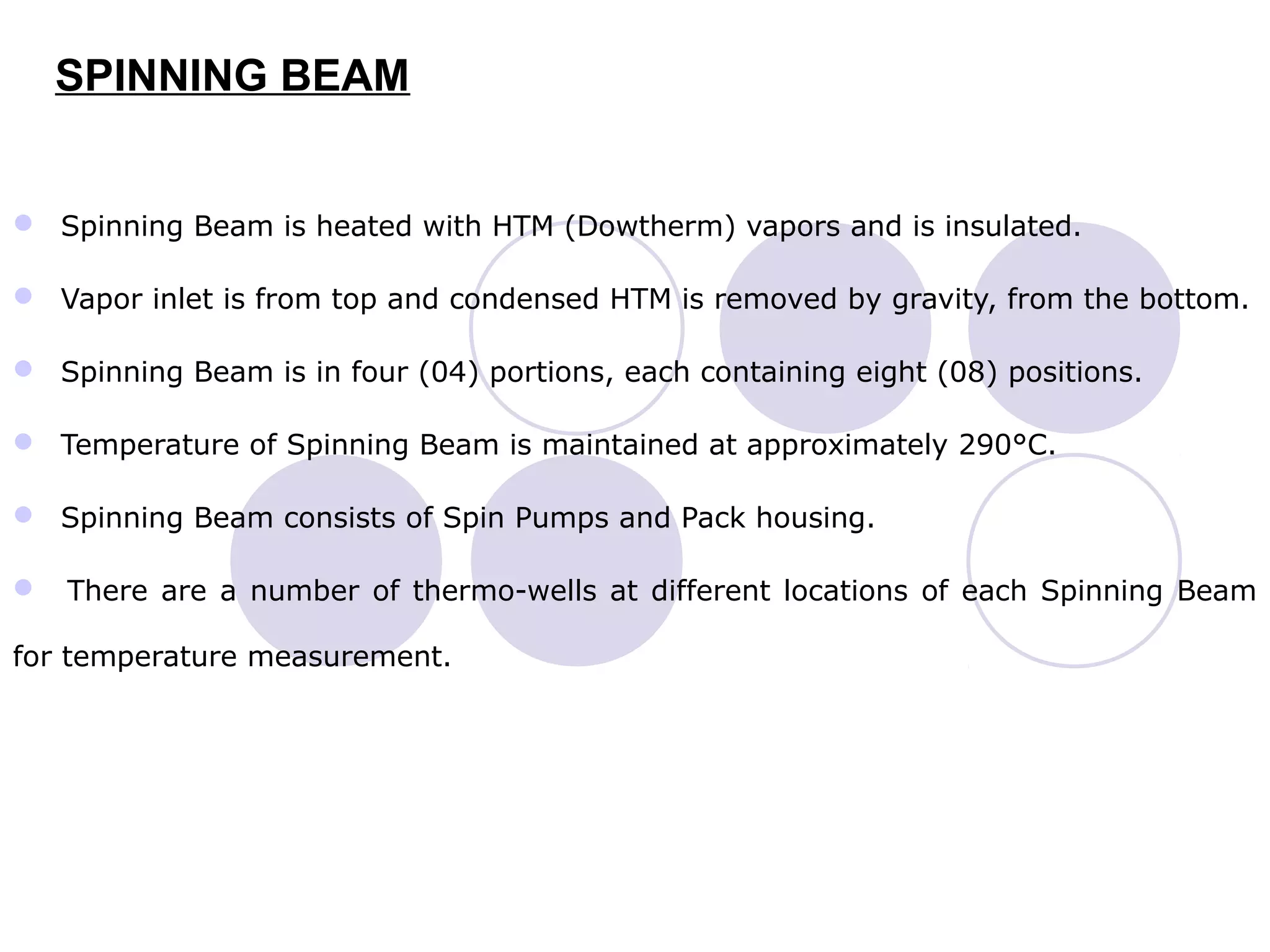 SPINNING BEAM
 Spinning Beam is heated with HTM (Dowtherm) vapors and is insulated.
 Vapor inlet is from top and condensed HTM is removed by gravity, from the bottom.
 Spinning Beam is in four (04) portions, each containing eight (08) positions.
 Temperature of Spinning Beam is maintained at approximately 290°C.
 Spinning Beam consists of Spin Pumps and Pack housing.
 There are a number of thermo-wells at different locations of each Spinning Beam
for temperature measurement.
 