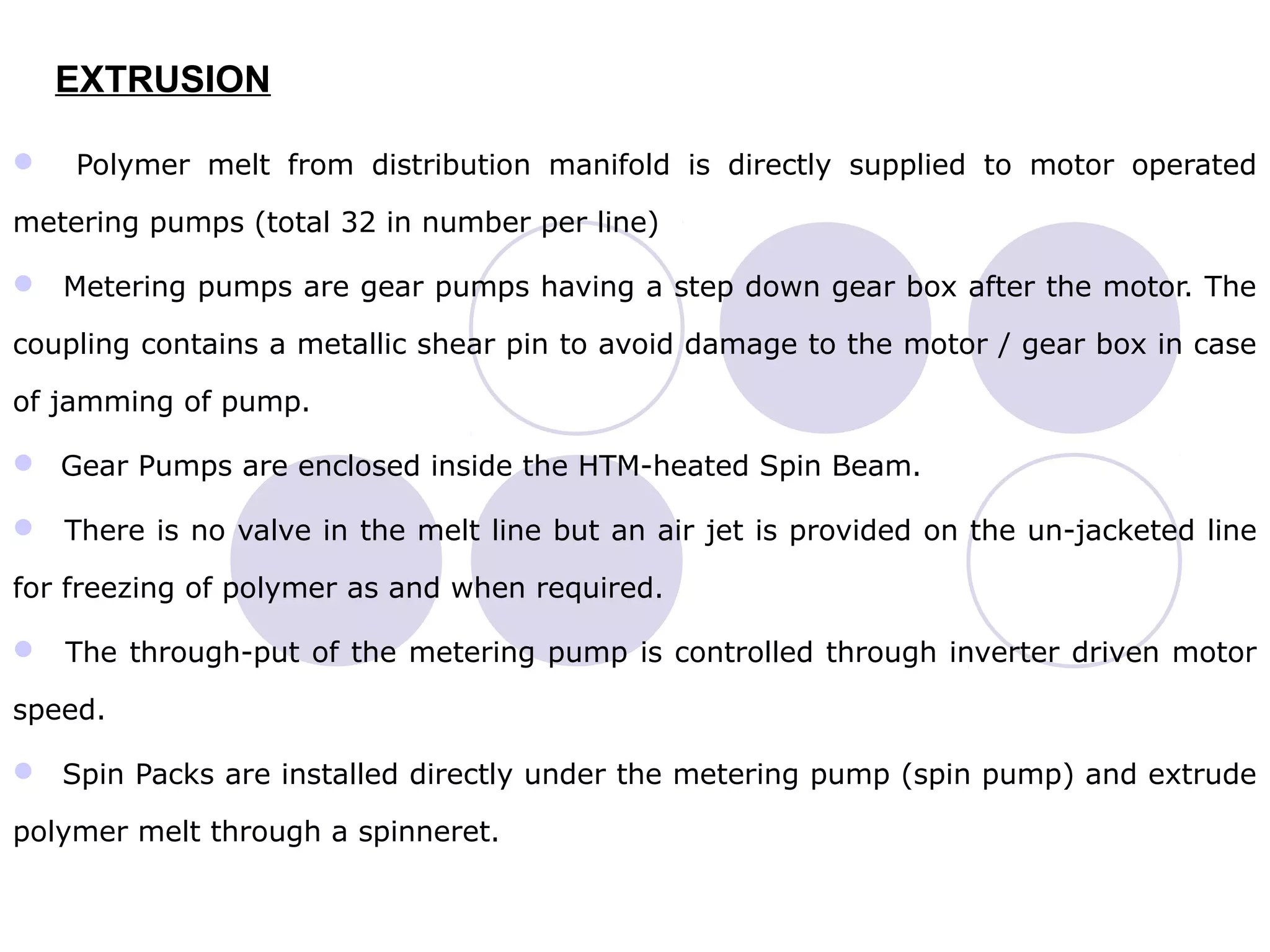 EXTRUSION
 Polymer melt from distribution manifold is directly supplied to motor operated
metering pumps (total 32 in number per line)
 Metering pumps are gear pumps having a step down gear box after the motor. The
coupling contains a metallic shear pin to avoid damage to the motor / gear box in case
of jamming of pump.
 Gear Pumps are enclosed inside the HTM-heated Spin Beam.
 There is no valve in the melt line but an air jet is provided on the un-jacketed line
for freezing of polymer as and when required.
 The through-put of the metering pump is controlled through inverter driven motor
speed.
 Spin Packs are installed directly under the metering pump (spin pump) and extrude
polymer melt through a spinneret.
 