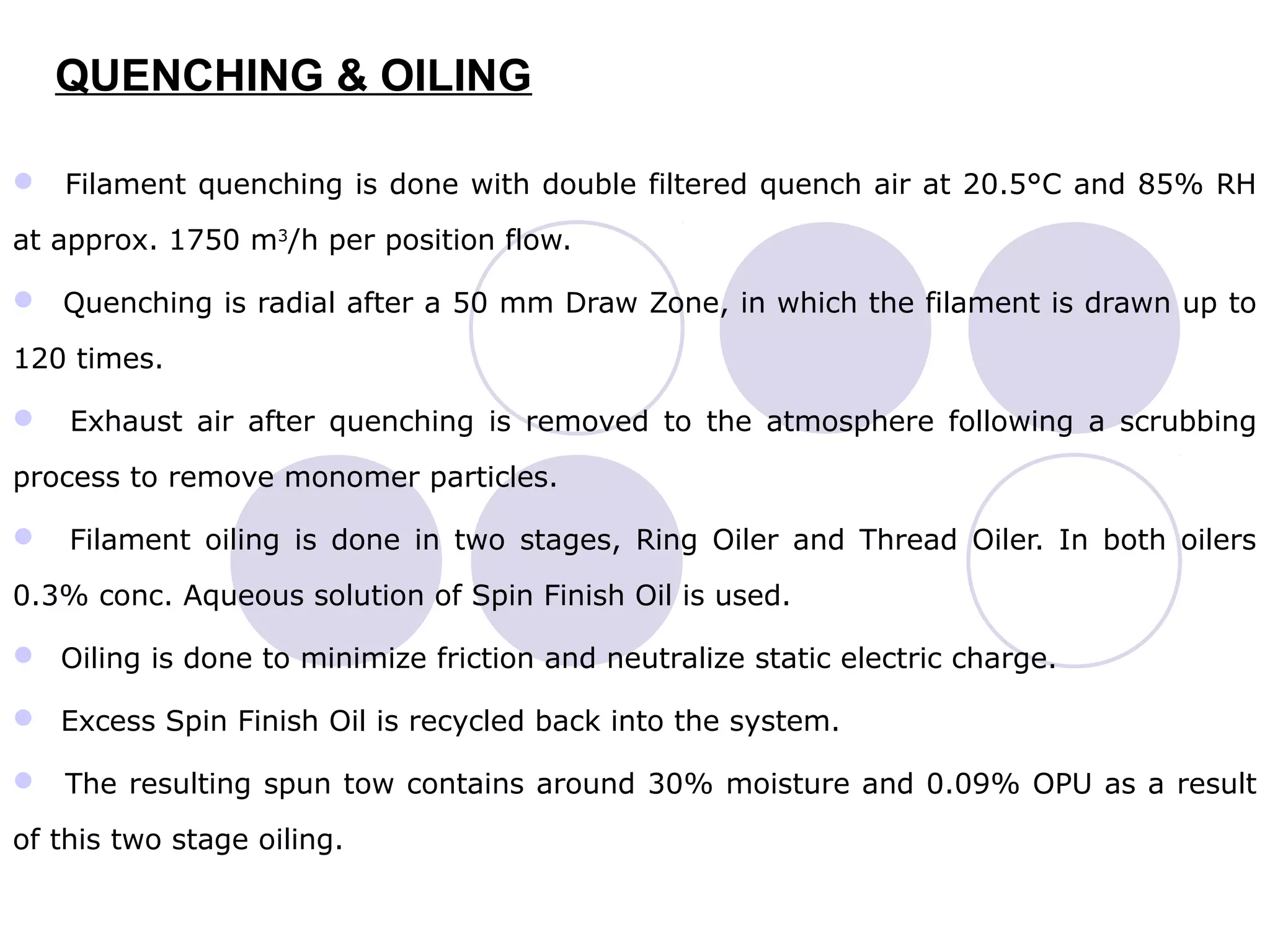 QUENCHING & OILING
 Filament quenching is done with double filtered quench air at 20.5°C and 85% RH
at approx. 1750 m3
/h per position flow.
 Quenching is radial after a 50 mm Draw Zone, in which the filament is drawn up to
120 times.
 Exhaust air after quenching is removed to the atmosphere following a scrubbing
process to remove monomer particles.
 Filament oiling is done in two stages, Ring Oiler and Thread Oiler. In both oilers
0.3% conc. Aqueous solution of Spin Finish Oil is used.
 Oiling is done to minimize friction and neutralize static electric charge.
 Excess Spin Finish Oil is recycled back into the system.
 The resulting spun tow contains around 30% moisture and 0.09% OPU as a result
of this two stage oiling.
 