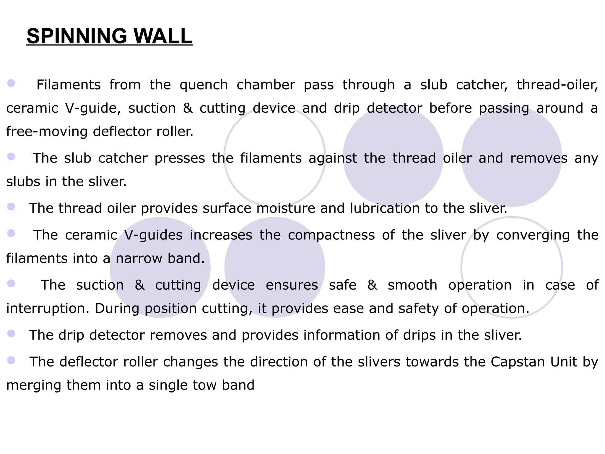 SPINNING WALL
 Filaments from the quench chamber pass through a slub catcher, thread-oiler,
ceramic V-guide, suction & cutting device and drip detector before passing around a
free-moving deflector roller.
 The slub catcher presses the filaments against the thread oiler and removes any
slubs in the sliver.
 The thread oiler provides surface moisture and lubrication to the sliver.
 The ceramic V-guides increases the compactness of the sliver by converging the
filaments into a narrow band.
 The suction & cutting device ensures safe & smooth operation in case of
interruption. During position cutting, it provides ease and safety of operation.
 The drip detector removes and provides information of drips in the sliver.
 The deflector roller changes the direction of the slivers towards the Capstan Unit by
merging them into a single tow band
 