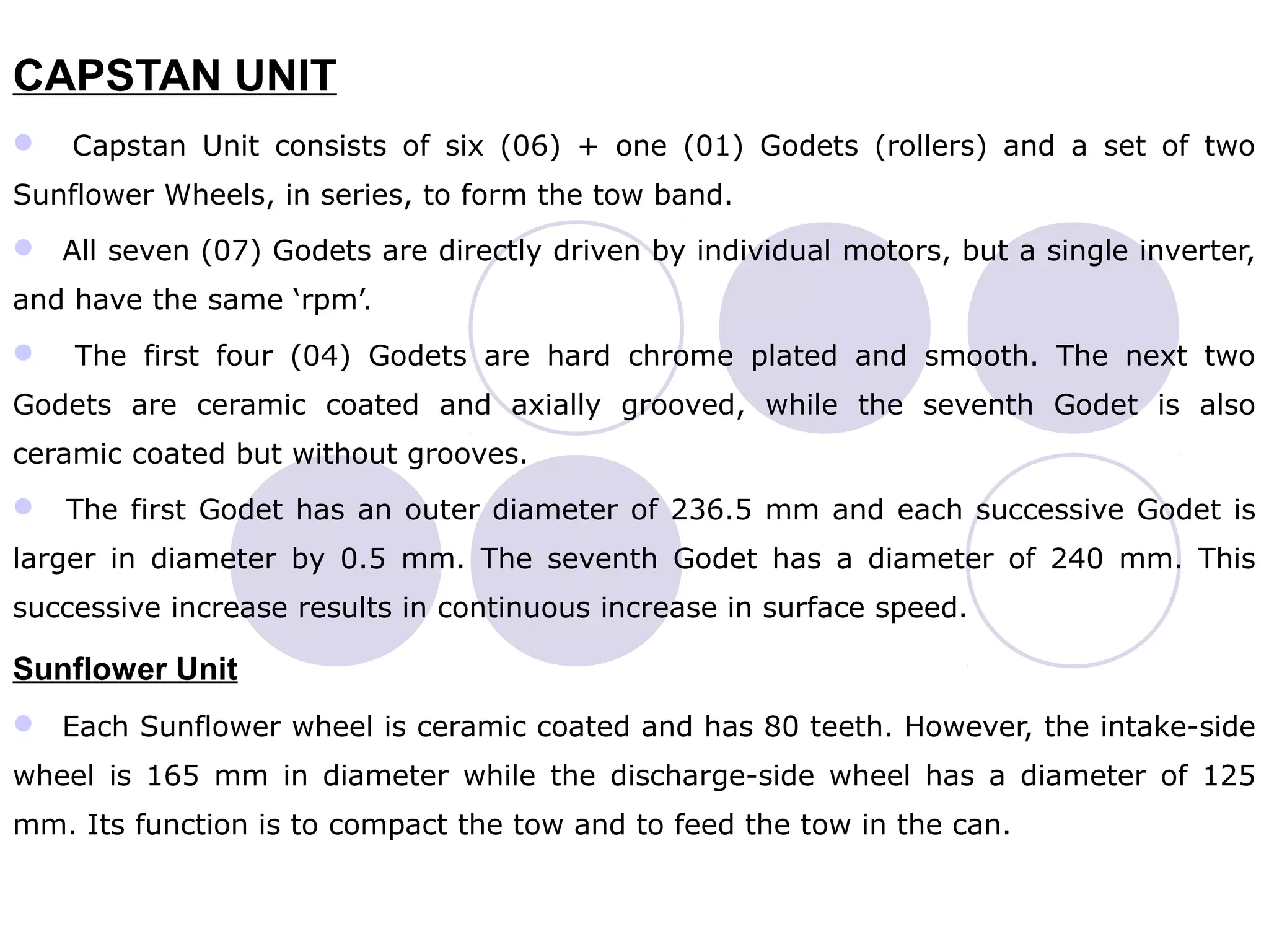 CAPSTAN UNIT
 Capstan Unit consists of six (06) + one (01) Godets (rollers) and a set of two
Sunflower Wheels, in series, to form the tow band.
 All seven (07) Godets are directly driven by individual motors, but a single inverter,
and have the same ‘rpm’.
 The first four (04) Godets are hard chrome plated and smooth. The next two
Godets are ceramic coated and axially grooved, while the seventh Godet is also
ceramic coated but without grooves.
 The first Godet has an outer diameter of 236.5 mm and each successive Godet is
larger in diameter by 0.5 mm. The seventh Godet has a diameter of 240 mm. This
successive increase results in continuous increase in surface speed.
Sunflower Unit
 Each Sunflower wheel is ceramic coated and has 80 teeth. However, the intake-side
wheel is 165 mm in diameter while the discharge-side wheel has a diameter of 125
mm. Its function is to compact the tow and to feed the tow in the can.
 