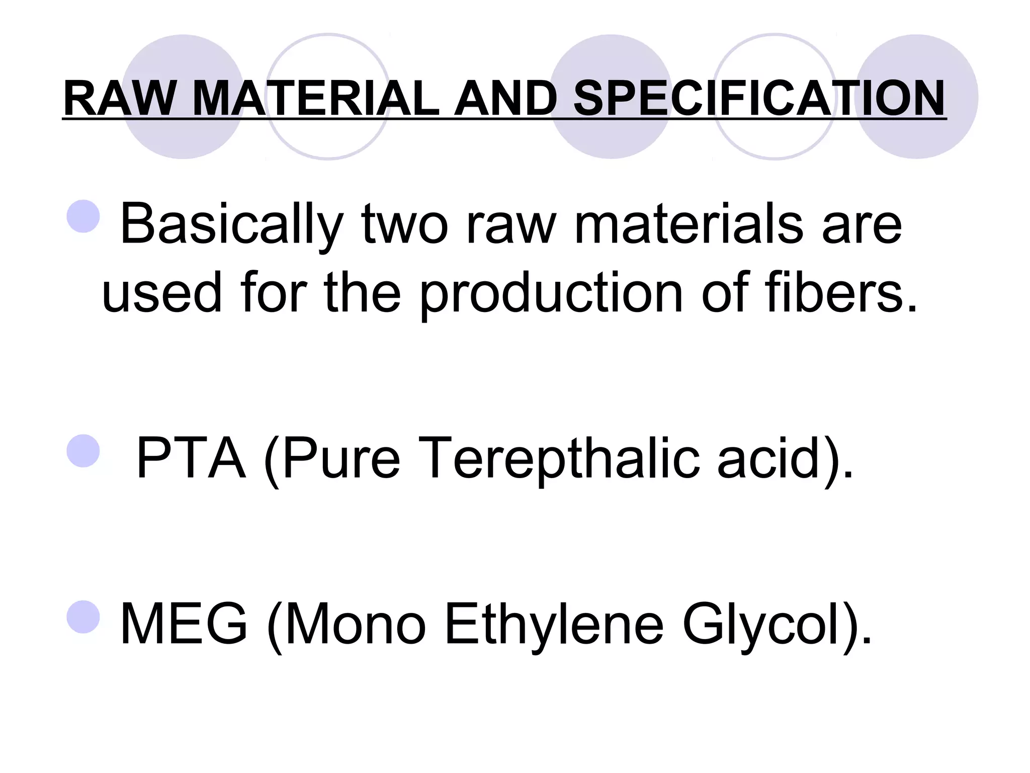 RAW MATERIAL AND SPECIFICATION
Basically two raw materials are
used for the production of fibers.
 PTA (Pure Terepthalic acid).
MEG (Mono Ethylene Glycol).
 