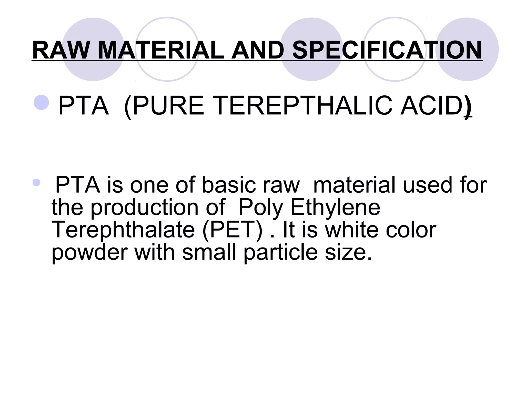 RAW MATERIAL AND SPECIFICATION
PTA (PURE TEREPTHALIC ACID)
 PTA is one of basic raw material used for
the production of Poly Ethylene
Terephthalate (PET) . It is white color
powder with small particle size.
 