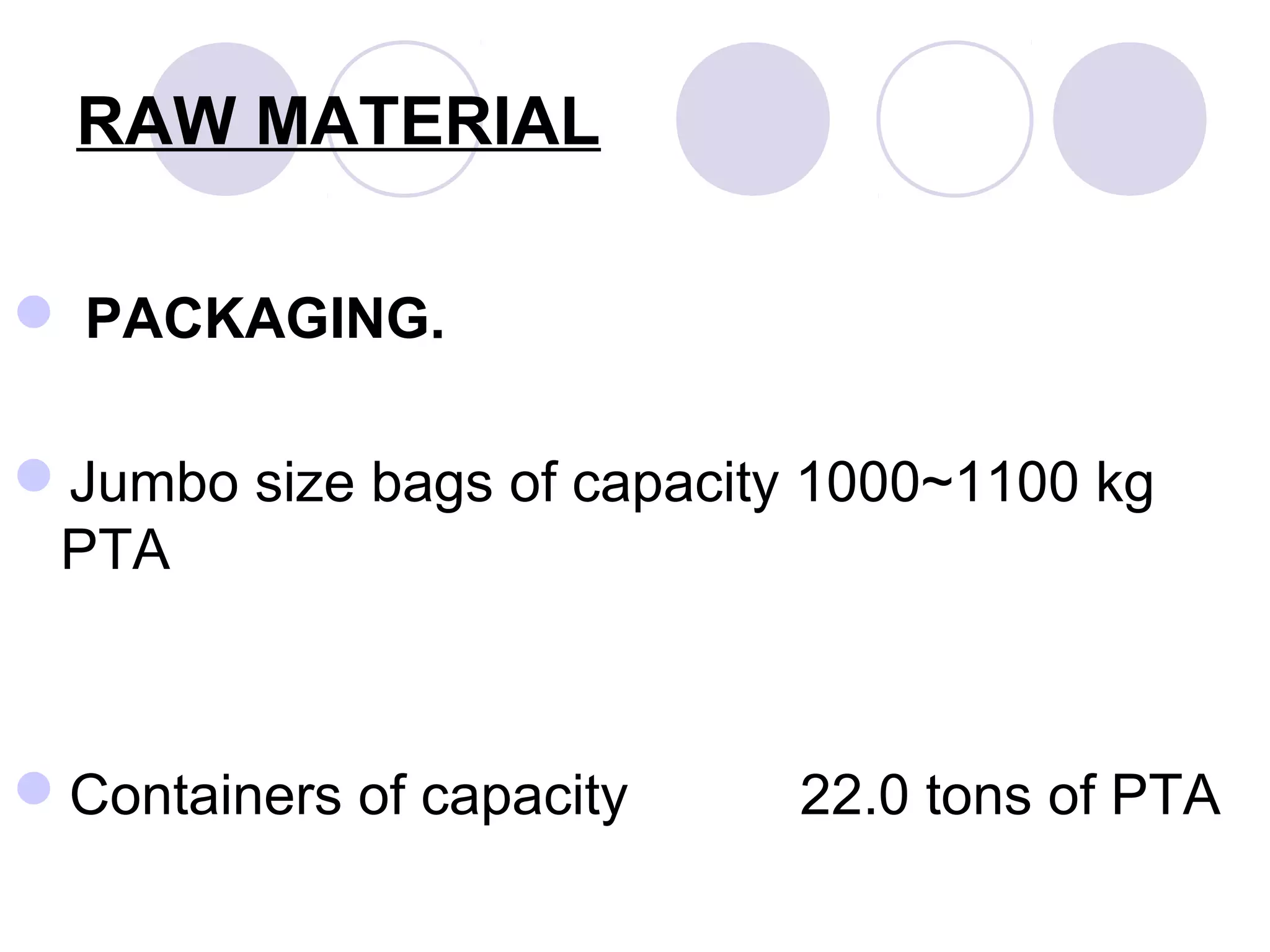 RAW MATERIAL
 PACKAGING.
Jumbo size bags of capacity 1000~1100 kg
PTA
Containers of capacity 22.0 tons of PTA
 