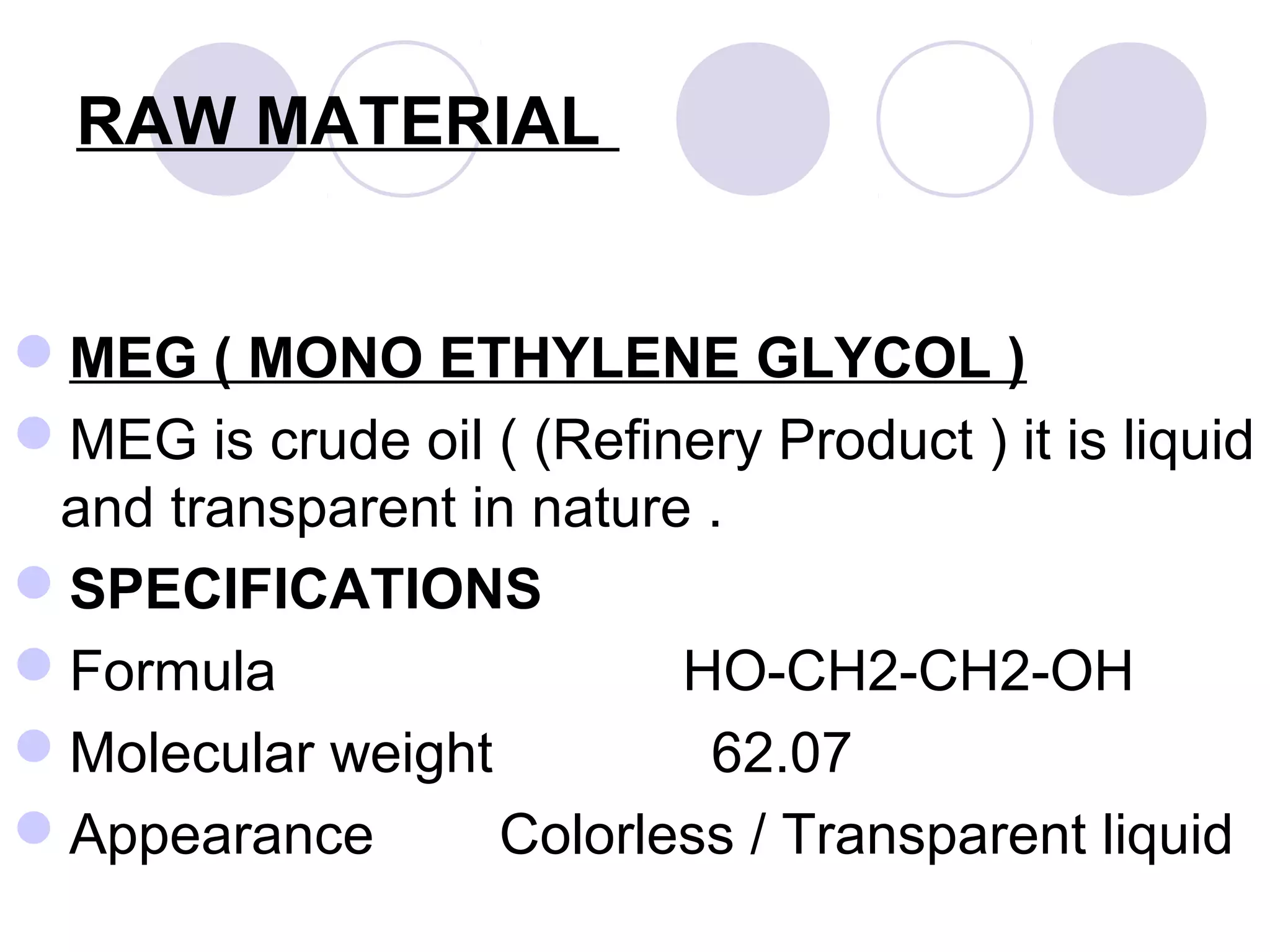 RAW MATERIAL
MEG ( MONO ETHYLENE GLYCOL )
MEG is crude oil ( (Refinery Product ) it is liquid
and transparent in nature .
SPECIFICATIONS
Formula HO-CH2-CH2-OH
Molecular weight 62.07
Appearance Colorless / Transparent liquid
 