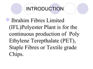 INTRODUCTION
Ibrahim Fibres Limited
(IFL)Polyester Plant is for the
continuous production of Poly
Ethylene Terepthalate (PET),
Staple Fibres or Textile grade
Chips.
 