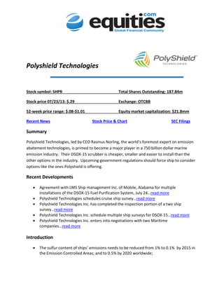 Polyshield Technologies
Stock symbol: SHPR Total Shares Outstanding: 187.84m
Stock price 07/23/13: $.29 Exchange: OTCBB
52-week price range: $.08-$1.01 Equity market capitalization: $21.8mm
Recent News Stock Price & Chart SEC Filings
Summary
Polyshield Technologies, led by CEO Rasmus Norling, the world’s foremost expert on emission
abatement technologies, is primed to become a major player in a 750 billion dollar marine
emission industry. Their DSOX-15 scrubber is cheaper, smaller and easier to install than the
other options in the industry. Upcoming government regulations should force ship to consider
options like the ones Polyshield is offering.
Recent Developments
 Agreement with LMS Ship management Inc. of Mobile, Alabama for multiple
installations of the DSOX-15 Fuel Purification System, July 24…read more
 Polyshield Technologies schedules cruise ship survey…read more
 Polyshield Technologies Inc. has completed the inspection portion of a two ship
survey…read more
 Polyshield Technologies Inc. schedule multiple ship surveys for DSOX-15…read more
 Polyshield Technologies Inc. enters into negotiations with two Maritime
companies…read more
Introduction
 The sulfur content of ships’ emissions needs to be reduced from 1% to 0.1% by 2015 in
the Emission Controlled Areas; and to 0.5% by 2020 worldwide;
 