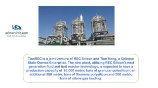 TianREC is a joint venture of REC Silicon and Tian Hong, a Chinese
State-Owned Enterprise. The new plant, utilizing REC Silicon's next
generation fluidized bed reactor technology, is expected to have a
production capacity of 18,000 metric tons of granular polysilicon, an
additional 300 metric tons of Siemens polysilicon and 500 metric
tons of silane gas loading.
 