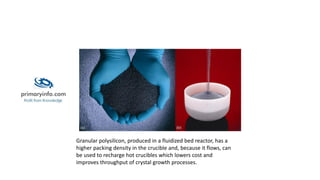 Granular polysilicon, produced in a fluidized bed reactor, has a
higher packing density in the crucible and, because it flows, can
be used to recharge hot crucibles which lowers cost and
improves throughput of crystal growth processes.
 