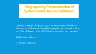Cyclosiloxanes, [R2SiO]n, (n = 3,4) can be polymerized by ROP
methods to the corresponding linear polymer [R2SiO]n (R = alkyl,
aryl).Two different types of initiators are used for this reaction-
(1) Cationic initiators
(2) Anionic initiators.
 