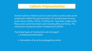 Several cationic initiators such as Lewis acids or protic acids can be
employed to effect the polymerization of cyclosiloxanes.Among
protic acids, H2SO4, HClO4, CF3SO3H etc. have been widely used.
Many Lewis acids have been used including AlCl3 and SnCl4.The
mechanism of polymerization initiated by CF3SO3H.
Two broad types of mechanisms are envisaged –
1- Acidolysis/condensation
2- Generation of an active propagating center.
 