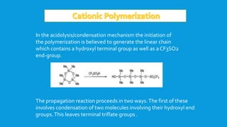 In the acidolysis/condensation mechanism the initiation of
the polymerization is believed to generate the linear chain
which contains a hydroxyl terminal group as well as a CF3SO2
end-group.
The propagation reaction proceeds in two ways.The first of these
involves condensation of two molecules involving their hydroxyl end
groups.This leaves terminal triflate groups .
 
