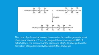 This type of polymerization reaction can also be used to generate short
chain linear siloxanes.Thus, carrying out the acid-catalyzed ROP of
[Me2SiO]4 in the presence of the disiloxane Me3Si-O-SiMe3 allows the
formation of (predominantly) Me3SiO(SiMe2O)4Me3Si.
 