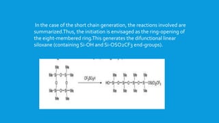 In the case of the short chain generation, the reactions involved are
summarized.Thus, the initiation is envisaged as the ring-opening of
the eight-membered ring.This generates the difunctional linear
siloxane (containing Si-OH and Si-OSO2CF3 end-groups).
 