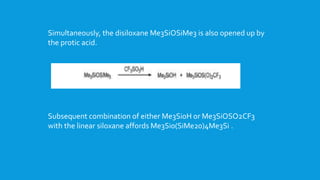 Simultaneously, the disiloxane Me3SiOSiMe3 is also opened up by
the protic acid.
Subsequent combination of either Me3Si0H or Me3SiOSO2CF3
with the linear siloxane affords Me3Si0(SiMe20)4Me3Si .
 