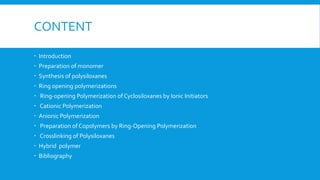 CONTENT
 Introduction
 Preparation of monomer
 Synthesis of polysiloxanes
 Ring opening polymerizations
 Ring-opening Polymerization of Cyclosiloxanes by Ionic Initiators
 Cationic Polymerization
 Anionic Polymerization
 Preparation of Copolymers by Ring-Opening Polymerization
 Crosslinking of Polysiloxanes
 Hybrid polymer
 Bibliography
 