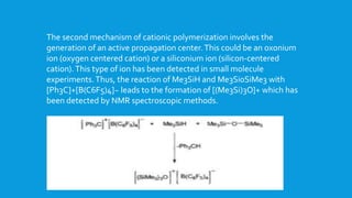 The second mechanism of cationic polymerization involves the
generation of an active propagation center.This could be an oxonium
ion (oxygen centered cation) or a siliconium ion (silicon-centered
cation).This type of ion has been detected in small molecule
experiments.Thus, the reaction of Me3SiH and Me3Si0SiMe3 with
[Ph3C]+[B(C6F5)4]~ leads to the formation of [(Me3Si)3O]+ which has
been detected by NMR spectroscopic methods.
 