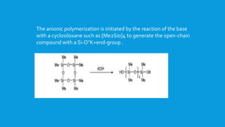 The anionic polymerization is initiated by the reaction of the base
with a cyclosiloxane such as [Me2Si0]4 to generate the open-chain
compound with a Si-O"K+end-group .
 