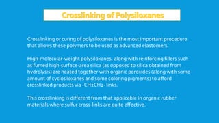 Crosslinking or curing of polysiloxanes is the most important procedure
that allows these polymers to be used as advanced elastomers.
High-molecular-weight polysiloxanes, along with reinforcing fillers such
as fumed high-surface-area silica (as opposed to silica obtained from
hydrolysis) are heated together with organic peroxides (along with some
amount of cyclosiloxanes and some coloring pigments) to afford
crosslinked products via -CH2CH2- links.
This crosslinking is different from that applicable in organic rubber
materials where sulfur cross-links are quite effective.
 