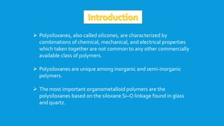  Polysiloxanes, also called silicones, are characterized by
combinations of chemical, mechanical, and electrical properties
which taken together are not common to any other commercially
available class of polymers.
 Polysiloxanes are unique among inorganic and semi-inorganic
polymers.
 The most important organometalloid polymers are the
polysiloxanes based on the siloxane Si–O linkage found in glass
and quartz.
 