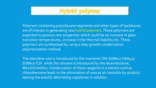 Polymers containing polysiloxane segments and other types of backbones
are of interest in generating new hybrid polymers.These polymers are
expected to possess new properties which could be an increase in glass
transition temperatures, increase in the thermal stability etc.These
polymers are synthesized by using a step-growth condensation
polymerization method.
The silarylene unit is introduced by the monomerOH-Si(Me2)-C6H4:p-
Si(Me2)-C)H .while the siloxane is introduced by the diueridosilane,
Me2Si(Ureido)2. Condensation of these reagents in a solvent such as
chlorobenzene leads to the elimination of urea as an insoluble by-product
leaving the exactly alternating copolymer in solution .
 