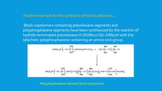 Another example for the synthesis of hybrid polymers…
Block copolymers containing polysiloxane segments and
polyphosphazene segments have been synthesized by the reaction of
hydride-terminated polysiloxane H-[Si(Me2)-O]n-SiMe2H with the
telechelic polyphosphazene containing an amino end-group.
Poly(phosphazene-siloxane) block copolymers
 