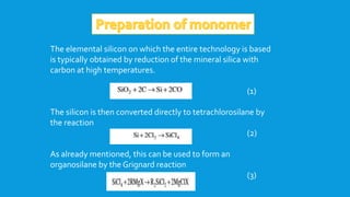 The elemental silicon on which the entire technology is based
is typically obtained by reduction of the mineral silica with
carbon at high temperatures.
(1)
The silicon is then converted directly to tetrachlorosilane by
the reaction
(2)
As already mentioned, this can be used to form an
organosilane by the Grignard reaction
(3)
 