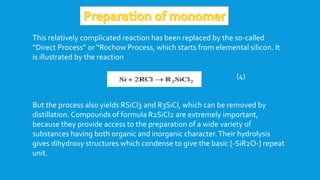 This relatively complicated reaction has been replaced by the so-called
“Direct Process” or “Rochow Process, which starts from elemental silicon. It
is illustrated by the reaction
(4)
But the process also yields RSiCl3 and R3SiCl, which can be removed by
distillation. Compounds of formula R2SiCl2 are extremely important,
because they provide access to the preparation of a wide variety of
substances having both organic and inorganic character.Their hydrolysis
gives dihydroxy structures which condense to give the basic [-SiR2O-] repeat
unit.
 