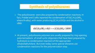  The polysiloxanes were also prepared by condensation reactions. In
fact, Friedel and Crafts reported the condensation of Si(C2H5)2(OR)2,
where R=alkyl, with water producing [(C2H5)2SiO]n and the alcohol in
1866:
 At present, polysiloxane polymers are usually prepared by ring-opening
polymerizations of small cyclic oligomers that have been prepared by
hydrolysis (a condensation reaction) of the appropriate
dihalodialkylsilane. But even today some special siloxanes use
condensation reactions for the polymerization step.
 