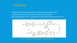 Silphenylene-siloxane polymers can be prepared by a low
temperature step condensation polymerization of a
bis(ureido)silane with 1,4bis(hydroxydimethylsilyl)benzene at 20 c.
Example-
The synthesis of silphenylene-siloxane polymers
 