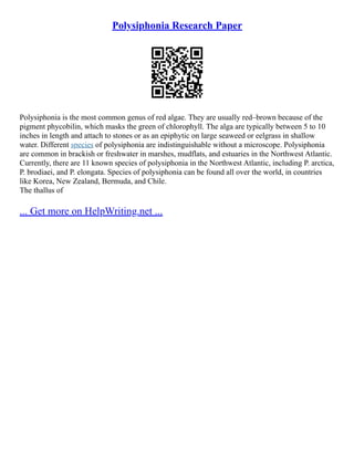 Polysiphonia Research Paper
Polysiphonia is the most common genus of red algae. They are usually red–brown because of the
pigment phycobilin, which masks the green of chlorophyll. The alga are typically between 5 to 10
inches in length and attach to stones or as an epiphytic on large seaweed or eelgrass in shallow
water. Different species of polysiphonia are indistinguishable without a microscope. Polysiphonia
are common in brackish or freshwater in marshes, mudflats, and estuaries in the Northwest Atlantic.
Currently, there are 11 known species of polysiphonia in the Northwest Atlantic, including P. arctica,
P. brodiaei, and P. elongata. Species of polysiphonia can be found all over the world, in countries
like Korea, New Zealand, Bermuda, and Chile.
The thallus of
... Get more on HelpWriting.net ...
 