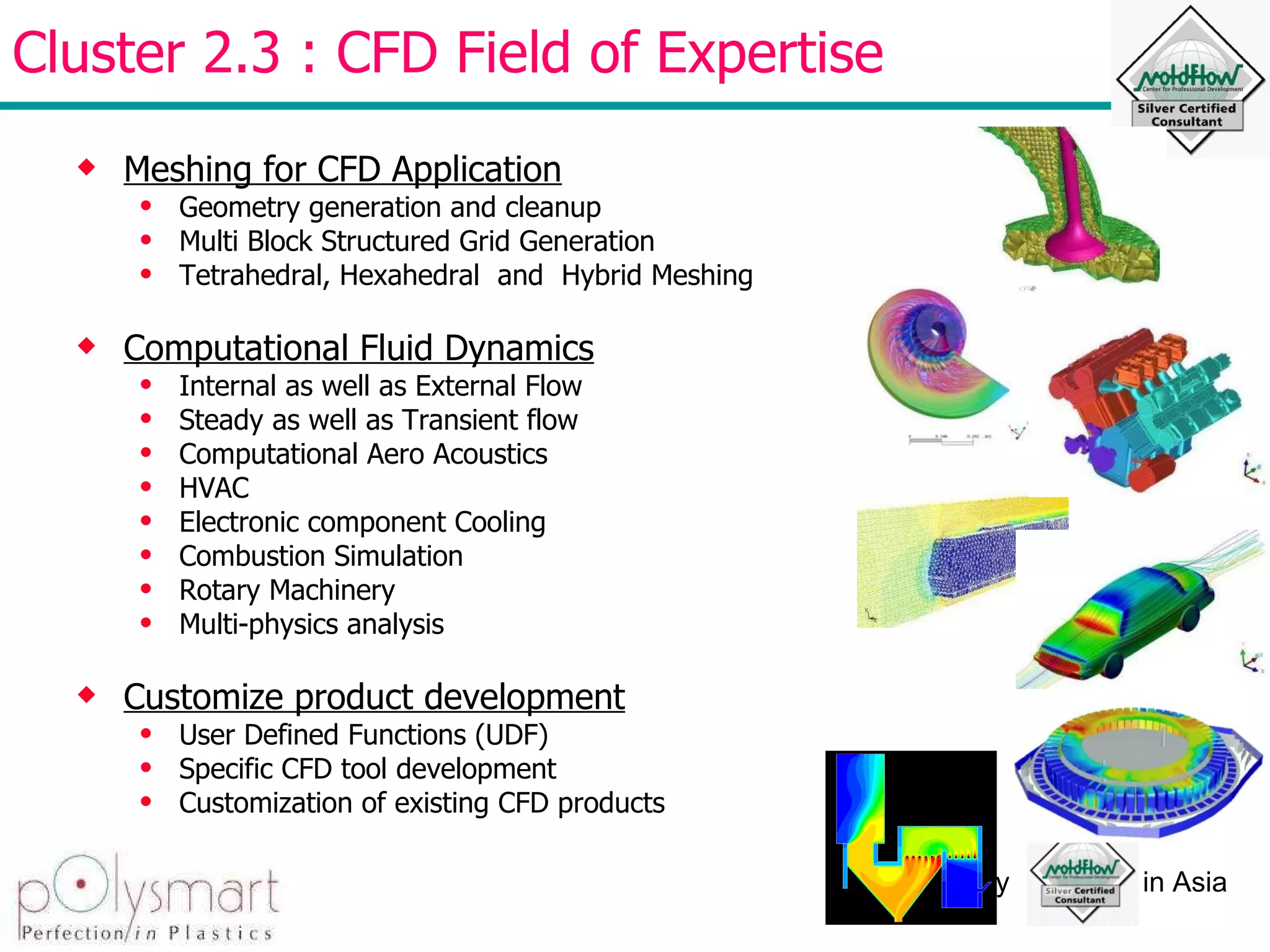 Cluster 2.3 : CFD Field of Expertise Meshing for CFD Application Geometry generation and cleanup Multi Block Structured Grid Generation Tetrahedral, Hexahedral  and  Hybrid Meshing Computational Fluid Dynamics Internal as well as External Flow Steady as well as Transient flow Computational Aero Acoustics HVAC Electronic component Cooling Combustion Simulation Rotary Machinery Multi-physics analysis  Customize product development User Defined Functions (UDF) Specific CFD tool development  Customization of existing CFD products  