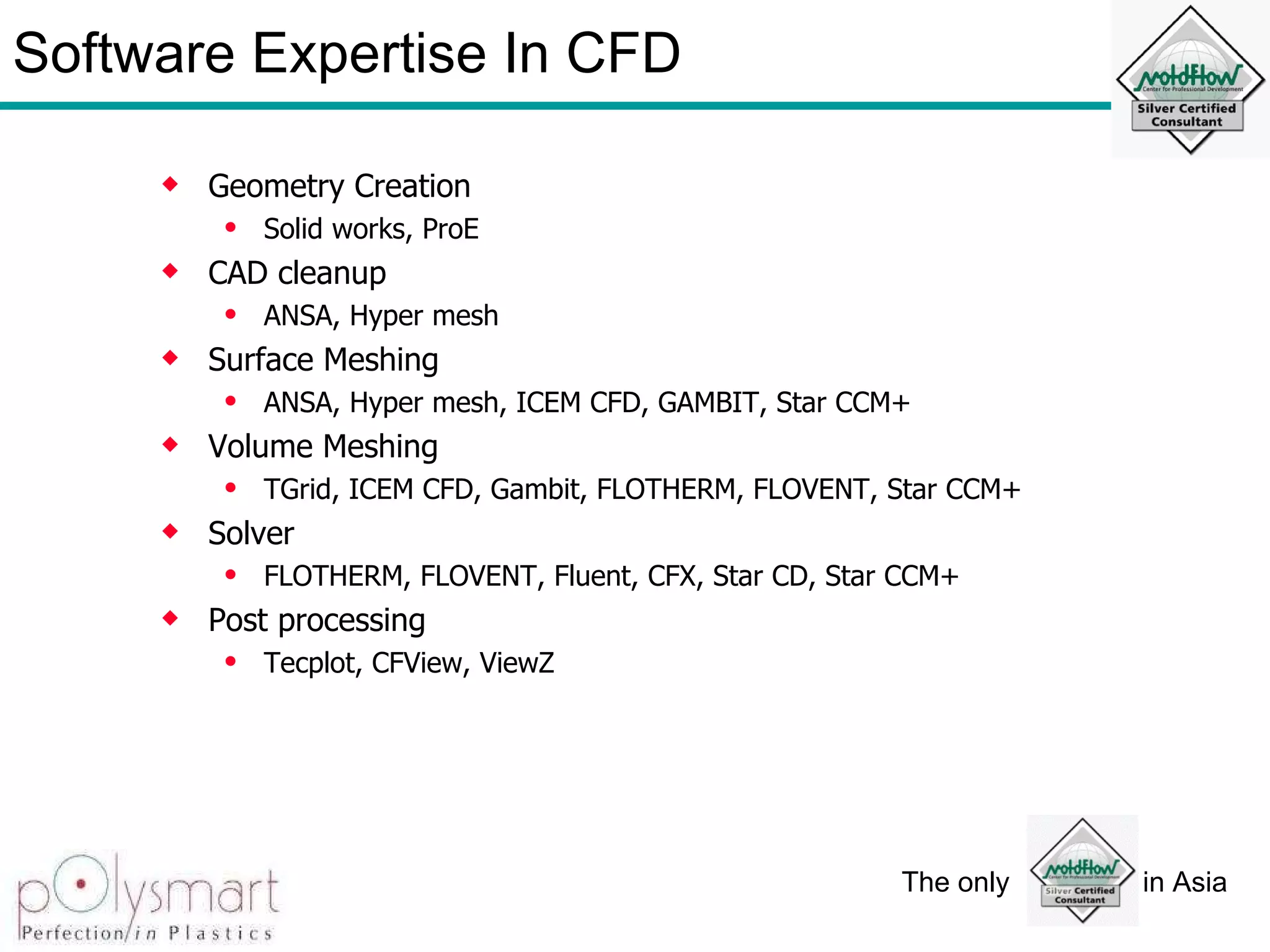 Software Expertise In CFD Geometry Creation Solid works, ProE CAD cleanup ANSA, Hyper mesh Surface Meshing ANSA, Hyper mesh, ICEM CFD, GAMBIT, Star CCM+ Volume Meshing TGrid, ICEM CFD, Gambit, FLOTHERM, FLOVENT, Star CCM+ Solver FLOTHERM, FLOVENT, Fluent, CFX, Star CD, Star CCM+ Post processing Tecplot, CFView, ViewZ 
