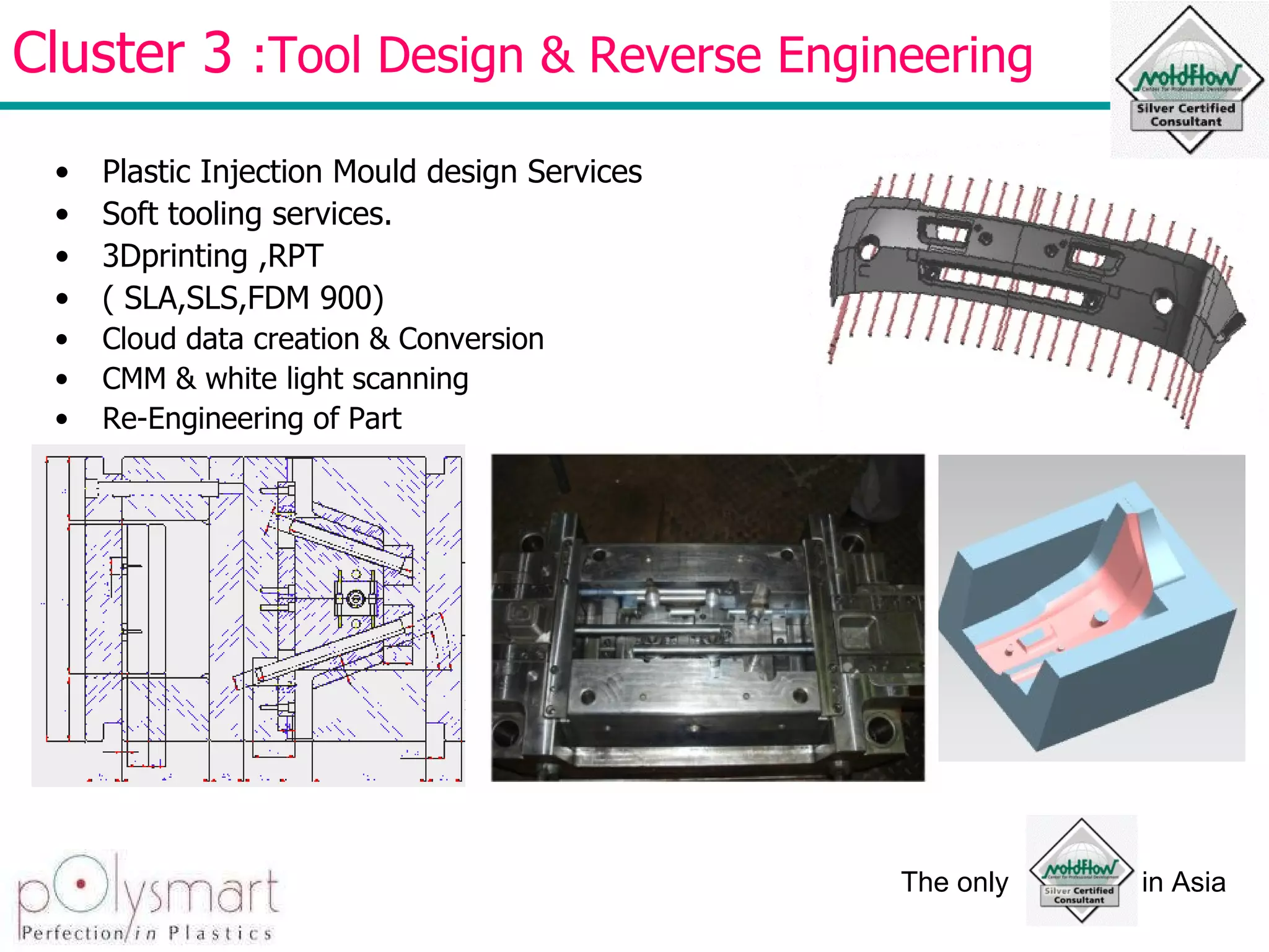 Cluster 3  :Tool Design & Reverse Engineering  Plastic Injection Mould design Services  Soft tooling services. 3Dprinting ,RPT ( SLA,SLS,FDM 900) Cloud data creation & Conversion CMM & white light scanning Re-Engineering of Part 